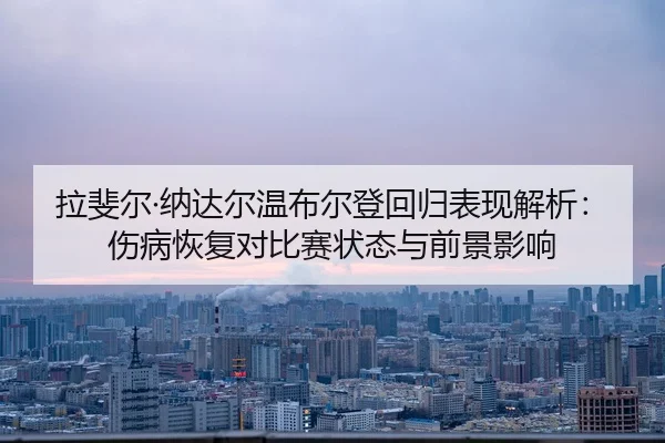 拉斐尔·纳达尔温布尔登回归表现解析：伤病恢复对比赛状态与前景影响
